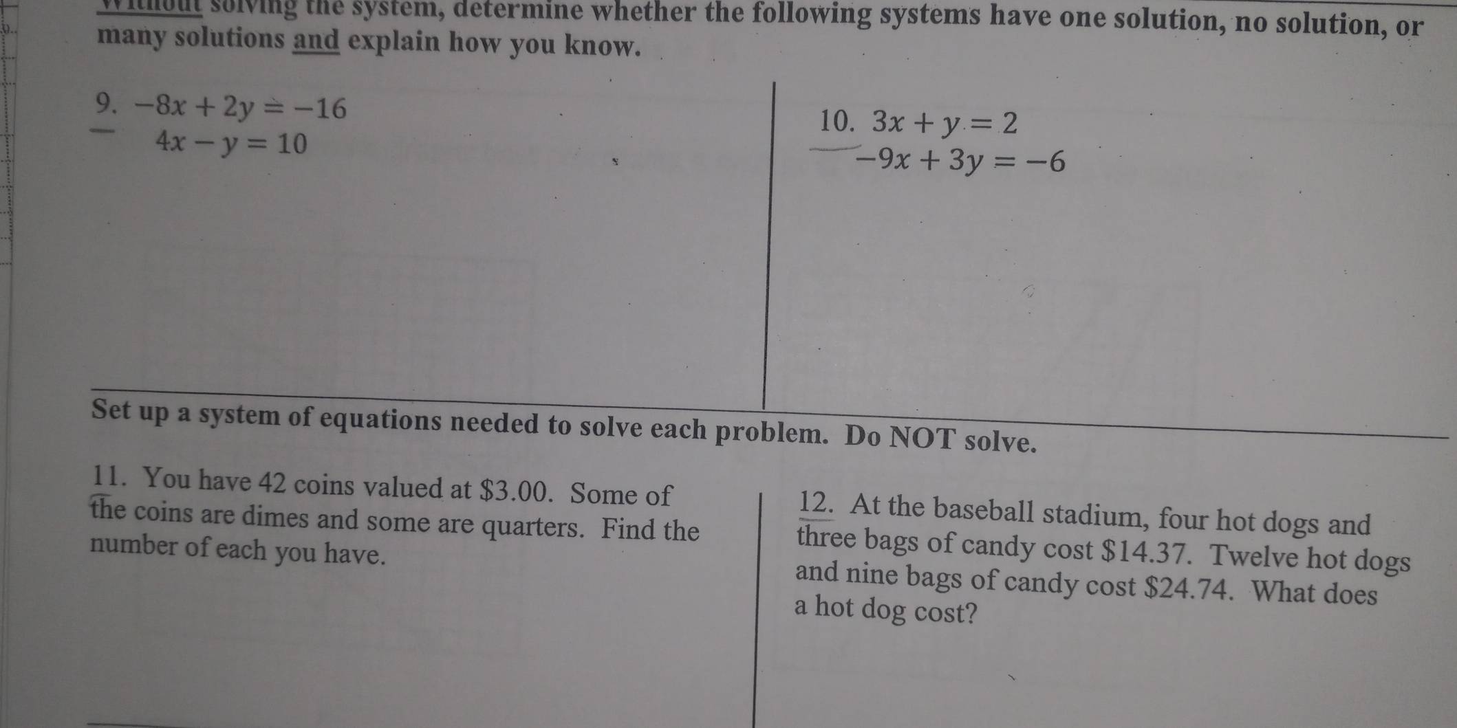 without solving the system, determine whether the following systems have one solution, no solution, or 
many solutions and explain how you know. 
9. -8x+2y=-16
10. 3x+y=2
4x-y=10
-9x+3y=-6
Set up a system of equations needed to solve each problem. Do NOT solve. 
11. You have 42 coins valued at $3.00. Some of 
the coins are dimes and some are quarters. Find the 12. At the baseball stadium, four hot dogs and 
three bags of candy cost $14.37. Twelve hot dogs 
number of each you have. and nine bags of candy cost $24.74. What does 
a hot dog cost?