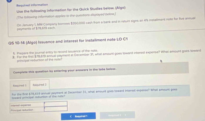 Required information 
Use the following information for the Quick Studies below. (Algo) 
[The following information applies to the questions displayed below.] 
On January 1, MM Company borrows $350,000 cash from a bank and in return signs an 4% installment note for five annual 
payments of $78,619 each. 
QS 10-14 (Algo) Issuance and interest for installment note LO C1 
1. Prepare the journal entry to record issuance of the note. 
2. For the first $78,619 annual payment at December 31, what amount goes toward interest expense? What amount goes toward 
principal reduction of the note? 
Complete this question by entering your answers in the tabs below. 
Required 1 Required 2 
For the first $78,619 annual payment at December 31, what amount goes toward interest expense? What amount goes 
toward principal reduction of the note? 
Interest expense 
Principal reduction 
Required 1 Reopalend