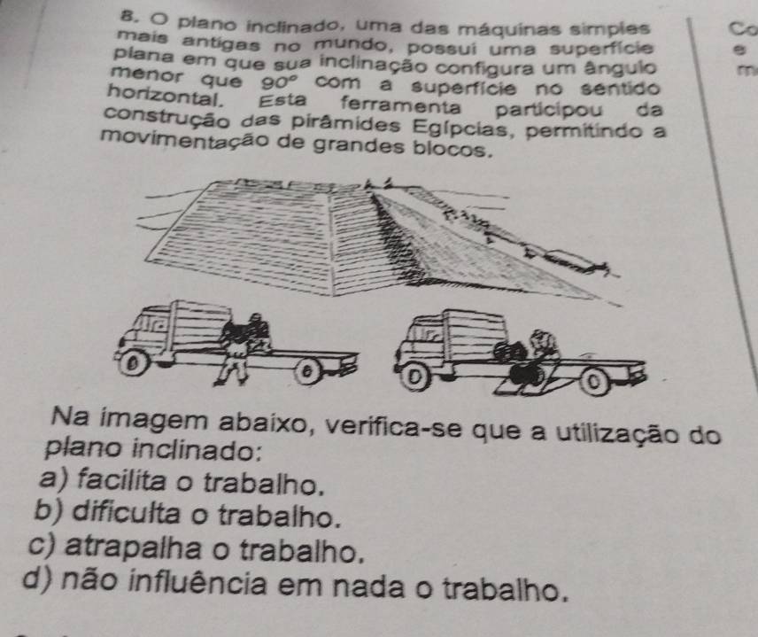 plano inclinado, uma das máquinas simpies Cơ
mais antigas no mundo, possui uma superfície .
plana em que sua inclinação configura um ângulo
menor quē 90° com a superfície no sentido
horizontal. Esta ferramenta participou da
construção das pirâmides Egípcias, permitindo a
movimentação de grandes blocos.
Na imagem abaixo, verifica-se que a utilização do
plano inclinado:
a) facilita o trabalho.
b) dificulta o trabalho.
c) atrapalha o trabalho.
d) não influência em nada o trabalho.