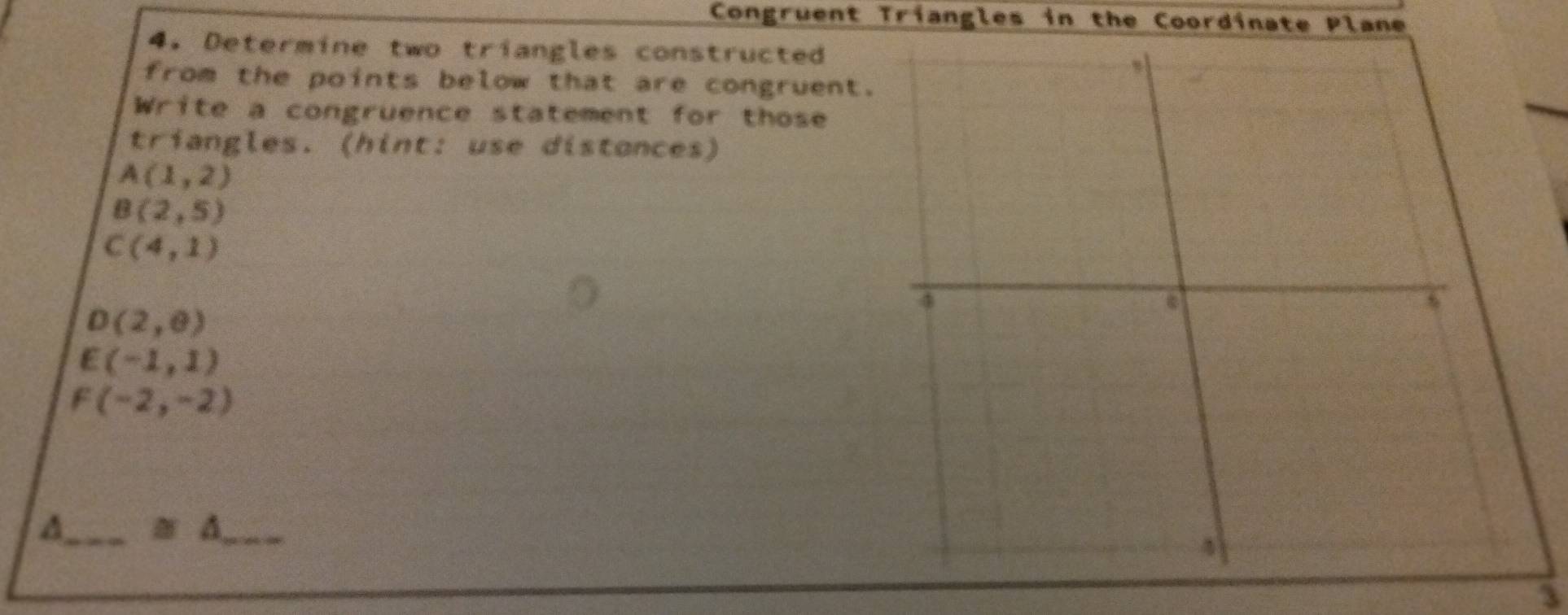 Congruent Triangles in the Coordinate Plane 
4. Determine two triangles constructed 
from the points below that are congruent. 
Write a congruence statement for those 
triangles. (hint: use distances)
A(1,2)
B(2,5)
C(4,1)
D(2,0)
E(-1,1)
F(-2,-2)
A_ ≌ △ _ 
3