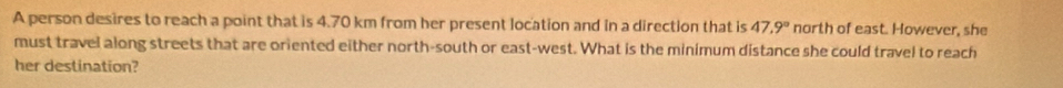 A person desires to reach a point that is 4.70 km from her present location and in a direction that is 47.9° north of east. However, she 
must travel along streets that are oriented either north-south or east-west. What is the minimum distance she could travel to reach 
her destination?