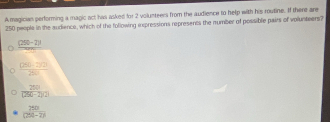 A magician performing a magic act has asked for 2 volunteers from the audience to help with his routine. If there are
250 people in the audience, which of the following expressions represents the number of possible pairs of volunteers?
 ((250-2)!)/ 0! 
 ((250-2)!2!)/250! 
 250!/(250-2)!2! 
 250!/(250-2)! 