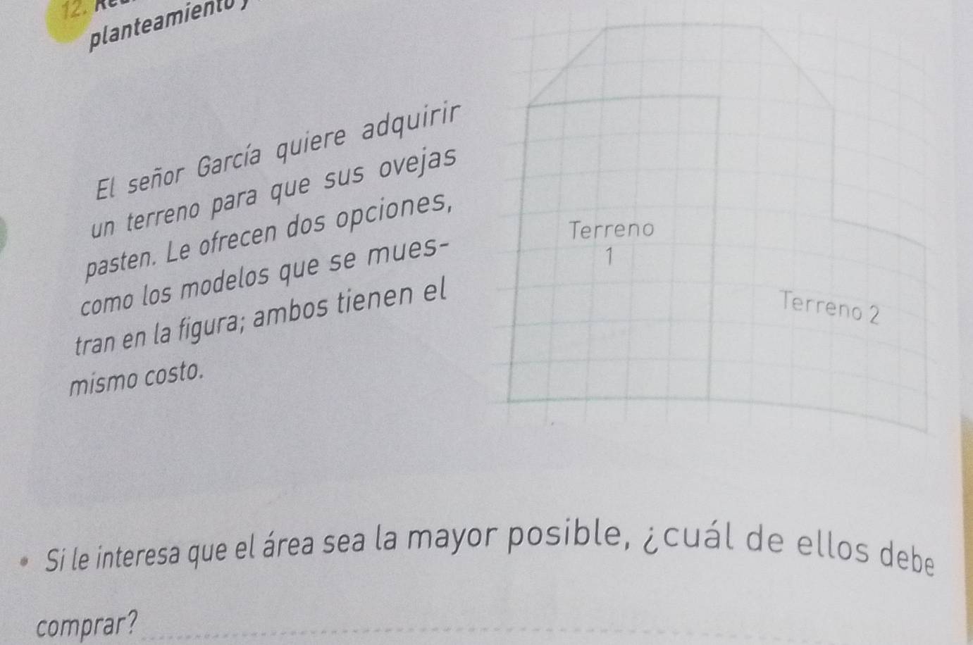 Ré 
planteamient 
El señor García quiere adquirir 
un terreno para que sus ovejas 
Terreno 
pasten. Le ofrecen dos opciones, 
como los modelos que se mues- 
1 
tran en la figura; ambos tienen el 
Terreno 2 
mismo costo. 
Si le interesa que el área sea la mayor posible, ¿cuál de ellos debe 
comprar?_