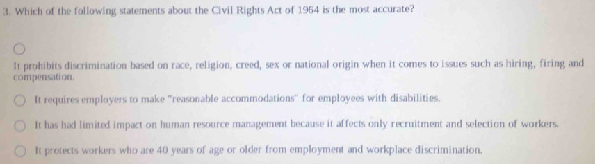 Which of the following statements about the Civil Rights Act of 1964 is the most accurate?
It prohibits discrimination based on race, religion, creed, sex or national origin when it comes to issues such as hiring, firing and
compensation.
It requires employers to make ''reasonable accommodations'' for employees with disabilities.
It has had limited impact on human resource management because it affects only recruitment and selection of workers.
It protects workers who are 40 years of age or older from employment and workplace discrimination.