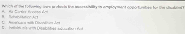 Which of the following laws protects the accessibility to employment opportunities for the disabled?
A. Air Carrier Access Act
B. Rehabilitation Act
C. Americans with Disabilities Act
D. Individuals with Disabilities Education Act