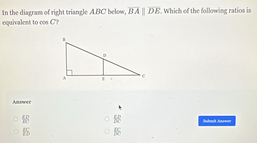 In the diagram of right triangle ABC below, overline BAparallel overline DE. Which of the following ratios is
equivalent to cos C ?
Answer
 ED/DC 
 ED/EC  Submit Answer
 EC/ED 
 EC/DC 