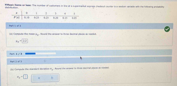 Fifteen items or less: The number of customers in line at a supermarket express checkout counter is a random variable with the following probability
distribution.
Part 1 of 3
(a) Compute the mean mu _X. Round the answer to three decimal places as needed.
mu _X=2.2
Part: 1 / 3
Part 2 of 3
(b) Compute the standard deviation sigma _x , Round the answer to three decimal places as needed.
sigma _x=□ × 5