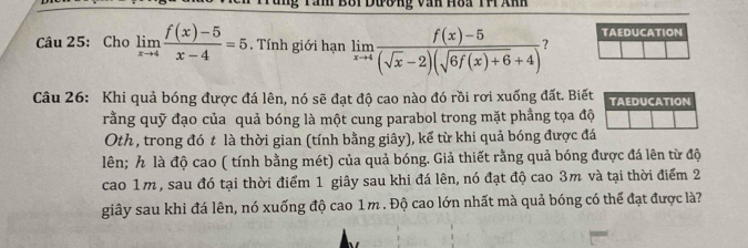 Tàn Bối Dương văn Hòa TH Anh 
TAEDUCATION 
Câu 25: Cho limlimits _xto 4 (f(x)-5)/x-4 =5 , Tính giới hạn limlimits _xto 4 (f(x)-5)/(sqrt(x)-2)(sqrt(6f(x)+6)+4)  ? 
Câu 26: Khi quả bóng được đá lên, nó sẽ đạt độ cao nào đó rồi rơi xuống đất. Biết TAEDUCATION 
rằng quỹ đạo của quả bóng là một cung parabol trong mặt phẳng tọa độ 
Oth, trong đó t là thời gian (tính bằng giây), kể từ khi quả bóng được đá 
lên; h là độ cao ( tính bằng mét) của quả bóng. Giả thiết rằng quả bóng được đá lên từ độ 
cao 1m, sau đó tại thời điểm 1 giây sau khi đá lên, nó đạt độ cao 3m và tại thời điểm 2 
giây sau khi đá lên, nó xuống độ cao 1m. Độ cao lớn nhất mà quả bóng có thể đạt được là?