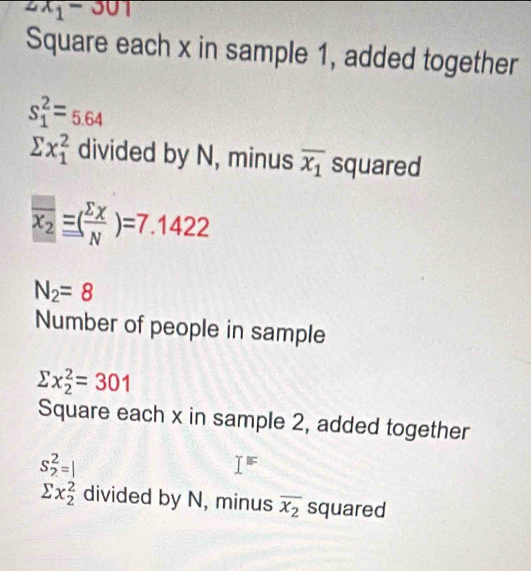 2x_1-301
Square each x in sample 1, added together
s_1^(2=5.64
sumlimits x_1^2 divided by N, minus overline x_1) squared
overline x_2equiv ( sumlimits x/N )=7.1422
N_2=8
Number of people in sample
sumlimits x_2^(2=301
Square each x in sample 2, added together
S_2^2=|
I=
sumlimits x_2^2 divided by N, minus overline x_2) squared