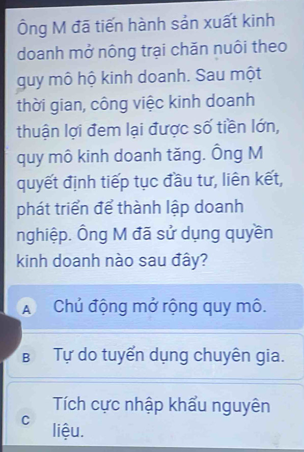 Ông M đã tiến hành sản xuất kinh
doanh mở nông trại chăn nuôi theo
guy mô hộ kinh doanh. Sau một
thời gian, công việc kinh doanh
thuận lợi đem lại được số tiền lớn,
quy mô kinh doanh tăng. Ông M
quyết định tiếp tục đầu tư, liên kết,
phát triển để thành lập doanh
nghiệp. Ông M đã sử dụng quyền
kinh doanh nào sau đây?
A Chủ động mở rộng quy mô.
B Tự do tuyển dụng chuyên gia.
Tích cực nhập khẩu nguyên
C liệu.