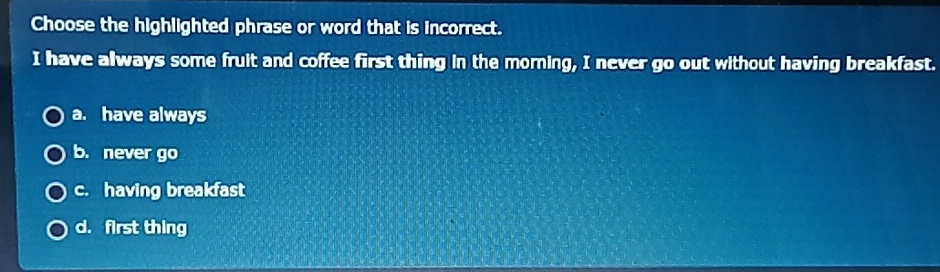 Choose the highlighted phrase or word that is incorrect.
I have always some fruit and coffee first thing in the morning, I never go out without having breakfast.
a. have always
b. never go
c. having breakfast
d. first thing