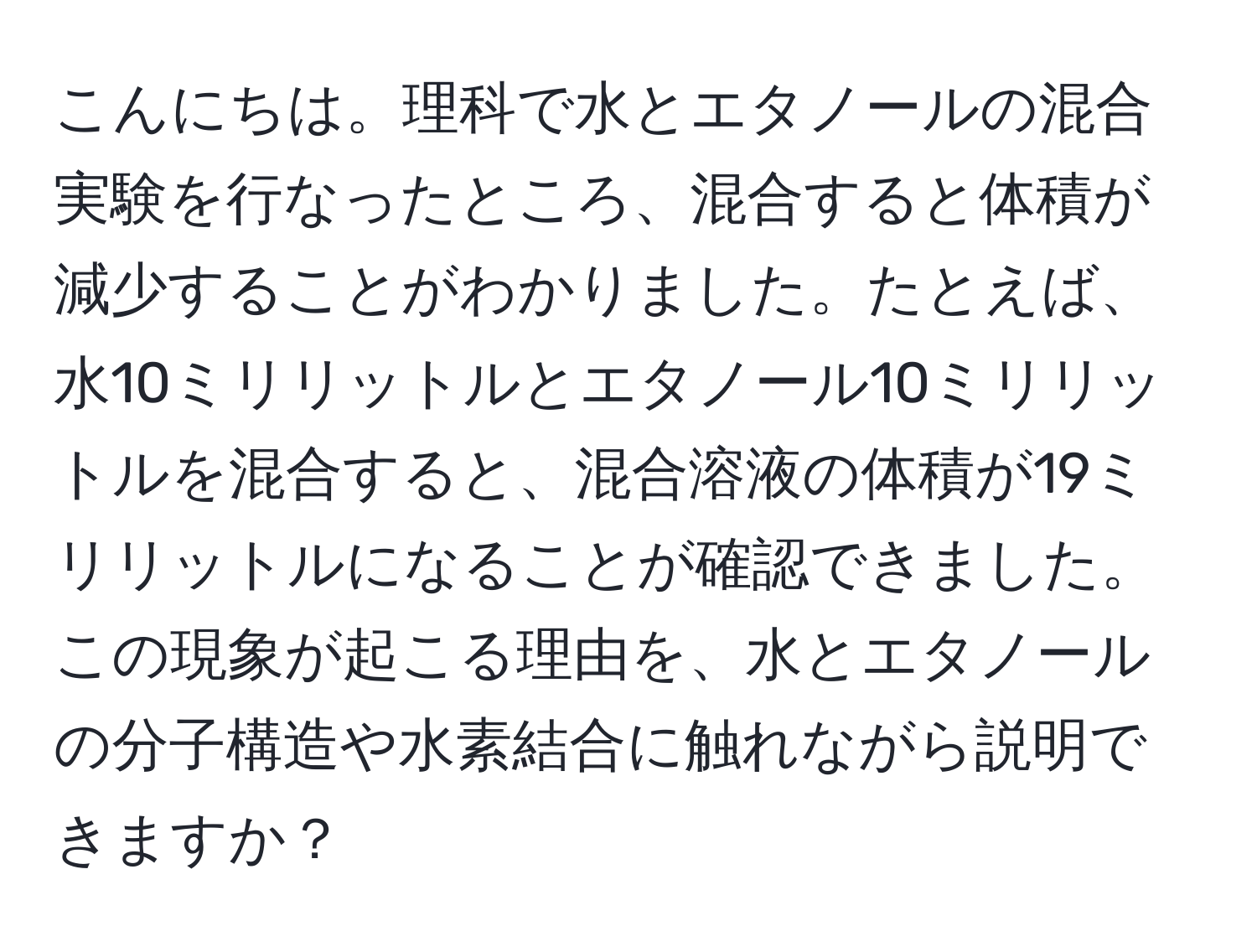 こんにちは。理科で水とエタノールの混合実験を行なったところ、混合すると体積が減少することがわかりました。たとえば、水10ミリリットルとエタノール10ミリリットルを混合すると、混合溶液の体積が19ミリリットルになることが確認できました。この現象が起こる理由を、水とエタノールの分子構造や水素結合に触れながら説明できますか？