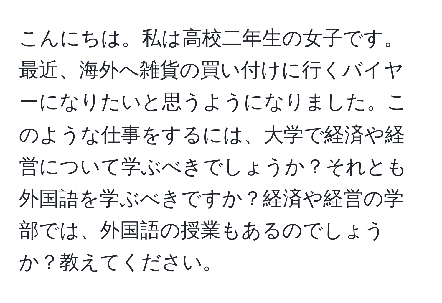 こんにちは。私は高校二年生の女子です。最近、海外へ雑貨の買い付けに行くバイヤーになりたいと思うようになりました。このような仕事をするには、大学で経済や経営について学ぶべきでしょうか？それとも外国語を学ぶべきですか？経済や経営の学部では、外国語の授業もあるのでしょうか？教えてください。