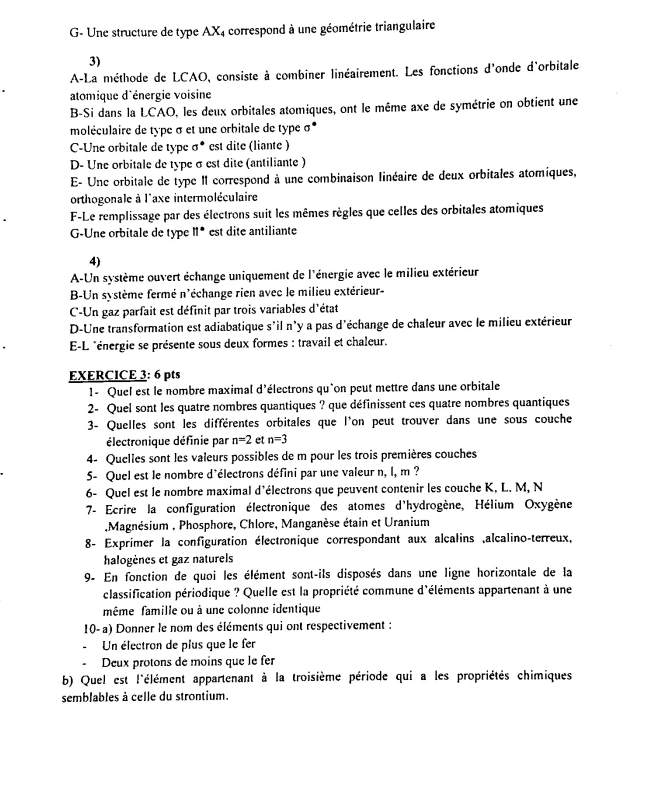 G- Une structure de type AX4 correspond à une géométrie triangulaire
3)
A-La méthode de LCAO, consiste à combiner linéairement. Les fonctions d'onde d'orbitale
atomique d'énergie voisine
B-Si dans la LCAO, les deux orbitales atomiques, ont le même axe de symétrie on obtient une
moléculaire de type σ et une orbitale de type σ
C-Une orbitale de type σ* est dite (liante )
D- Une orbitale de type σ est dite (antiliante )
E- Unc orbitale de type II correspond à une combinaison linéaire de deux orbitales atomiques,
orthogonale à l'axe intermoléculaire
F-Le remplissage par des électrons suit les mêmes règles que celles des orbitales atomiques
G-Une orbitale de type II* est dite antiliante
4)
A-Un système ouvert échange uniquement de l'énergie avec le milieu extérieur
B-Un système fermé n'échange rien avec le milieu extérieur-
C-Un gaz parfait est définit par trois variables d'état
D-Une transformation est adiabatique s'il n'y a pas d'échange de chaleur avec le milieu extérieur
E-L *énergie se présente sous deux formes : travail et chaleur.
EXERCICE 3: 6 pts
1- Quel est le nombre maximal d'électrons qu'on peut mettre dans une orbitale
2- Quel sont les quatre nombres quantiques ? que définissent ces quatre nombres quantiques
3- Quelles sont les différentes orbitales que l'on peut trouver dans une sous couche
électronique définie par n=2 et n=3
4- Quelles sont les valeurs possibles de m pour les trois premières couches
5- Quel est le nombre d'électrons défini par une valeur n, l, m ?
6- Quel est le nombre maximal d'électrons que peuvent contenir les couche K, L. M, N
7- Ecrire la configuration électronique des atomes d'hydrogène, Hélium Oxygène
Magnésium , Phosphore, Chlore, Manganèse étain et Uranium
8- Exprimer la configuration électronique correspondant aux alcalins ,alcalino-terreux,
halogènes et gaz naturels
9- En fonction de quoi les élément sont-ils disposés dans une ligne horizontale de la
classification périodique ? Quelle est la propriété commune d'éléments appartenant à une
même famille ou à une colonne identique
10- a) Donner le nom des éléments qui ont respectivement :
Un électron de plus que le fer
Deux protons de moins que le fer
b) Quel est l'élément appartenant à la troisième période qui a les propriétés chimiques
semblables à celle du strontium.