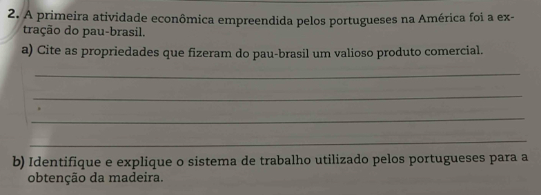 A primeira atividade econômica empreendida pelos portugueses na América foi a ex- 
tração do pau-brasil. 
a) Cite as propriedades que fizeram do pau-brasil um valioso produto comercial. 
_ 
_ 
_ 
_ 
b) Identifique e explique o sistema de trabalho utilizado pelos portugueses para a 
obtenção da madeira.