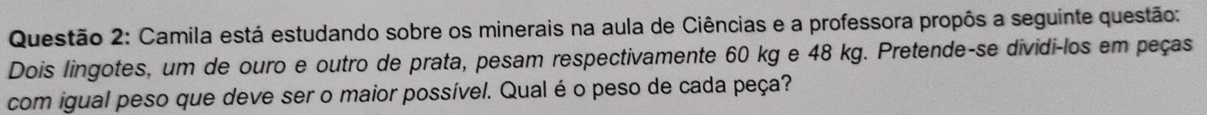 Camila está estudando sobre os minerais na aula de Ciências e a professora propôs a seguinte questão: 
Dois lingotes, um de ouro e outro de prata, pesam respectivamente 60 kg e 48 kg. Pretende-se dividi-los em peças 
com igual peso que deve ser o maior possível. Qual é o peso de cada peça?