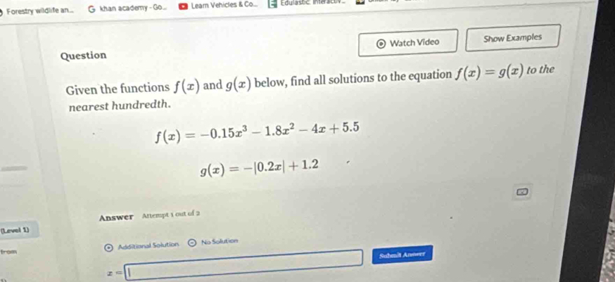 Forestry wildlife an.. G khan academy-Go... Learn Vehicles & Co... 
Question Watch Video Show Examples 
Given the functions f(x) and g(x) below, find all solutions to the equation f(x)=g(x) to the 
nearest hundredth.
f(x)=-0.15x^3-1.8x^2-4x+5.5
g(x)=-|0.2x|+1.2
(Levol 1) Answer Attempt 1 out of 2 
Additional Solution No Solution 
from
x=□ Suhmit Anower