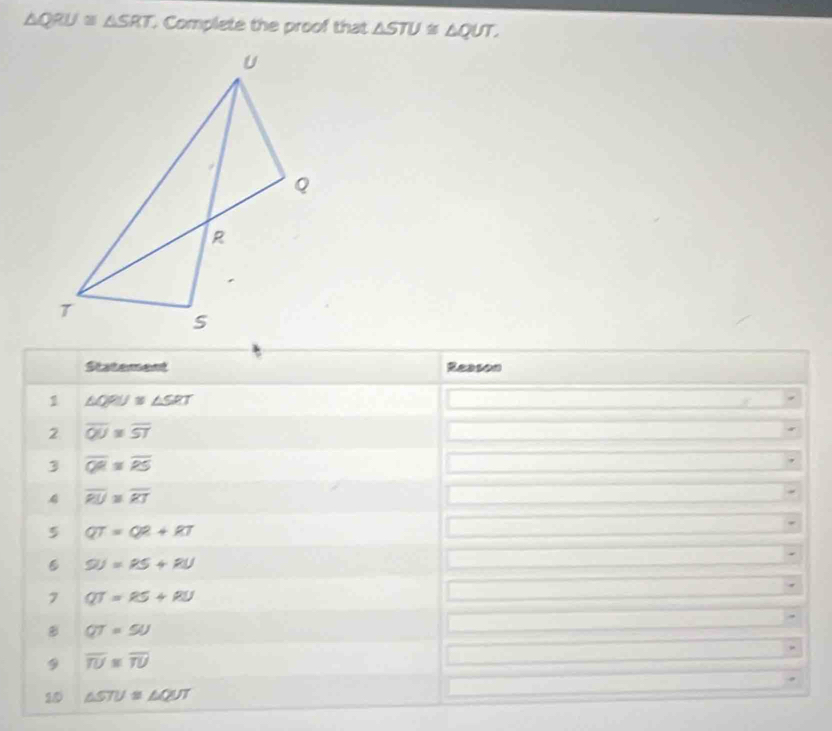 △ QRU≌ △ SRT Complete the proof that △ STU≌ △ QUT, 
Statement Reason 
1 △ QPU≌ △ SRT
2 overline QU=overline ST
3 overline QR=overline RS
4 overline RU≌ overline RT
5 QT=QR+RT
9J=PS+RU
7 QT=RS+RU
QT=5U
9 overline TU≌ overline TU
10 △ STU≌ △ QUT