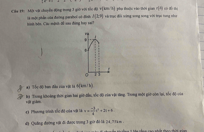 Một vật chuyển động trong 3 giờ với tốc độ v(km/h) phụ thuộc vào thời gian t(h) có đồ thị
là một phần của đường parabol có đỉnh I(2;9) và trục đối xứng song song với trục tung như
hình bên. Các mệnh đề sau đúng hay sai?
a) Tốc độ ban đầu của vật là 6(km/h).
b) Trong khoảng thời gian hai giờ đầu, tốc độ của vật tăng. Trong một giờ còn lại, tốc độ của
vật giảm.
c) Phương trình tốc độ của vật là v= (-3)/4 t^2+2t+6.
d) Quãng đường vật đi được trong 3 giờ đó là 24, 75km.
1 tằng 1 lên tổng gao nhất theo thời gian