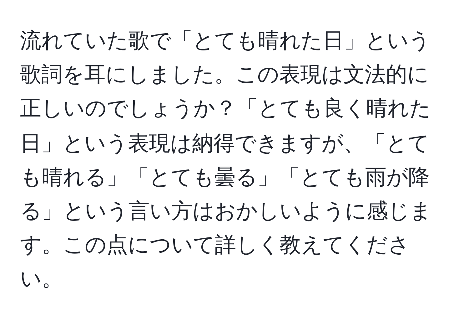 流れていた歌で「とても晴れた日」という歌詞を耳にしました。この表現は文法的に正しいのでしょうか？「とても良く晴れた日」という表現は納得できますが、「とても晴れる」「とても曇る」「とても雨が降る」という言い方はおかしいように感じます。この点について詳しく教えてください。