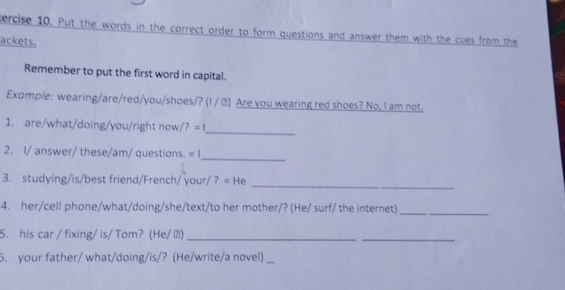 tercise 10. Put the words in the correct order to form questions and answer them with the cues from the 
ackets. 
Remember to put the first word in capital. 
Example: wearing/are/red/you/shoes/? (I / ▲) Are you wearing red shoes? No, I am not. 
_ 
1. are/what/doing/you/right now /?=1 
_ 
2. I/ answer/ these/am/ questions. =| 
_ 
3. studying/is/best friend/French/ your/ ? = He_ 
4. her/cell phone/what/doing/she/text/to her mother/? (He/ surf/ the internet)_ 
5、 his car / fixing/ is/ Tom？ (He/▲)_ 
_ 
5. your father/ what/doing/is/? (He/write/a novel)_