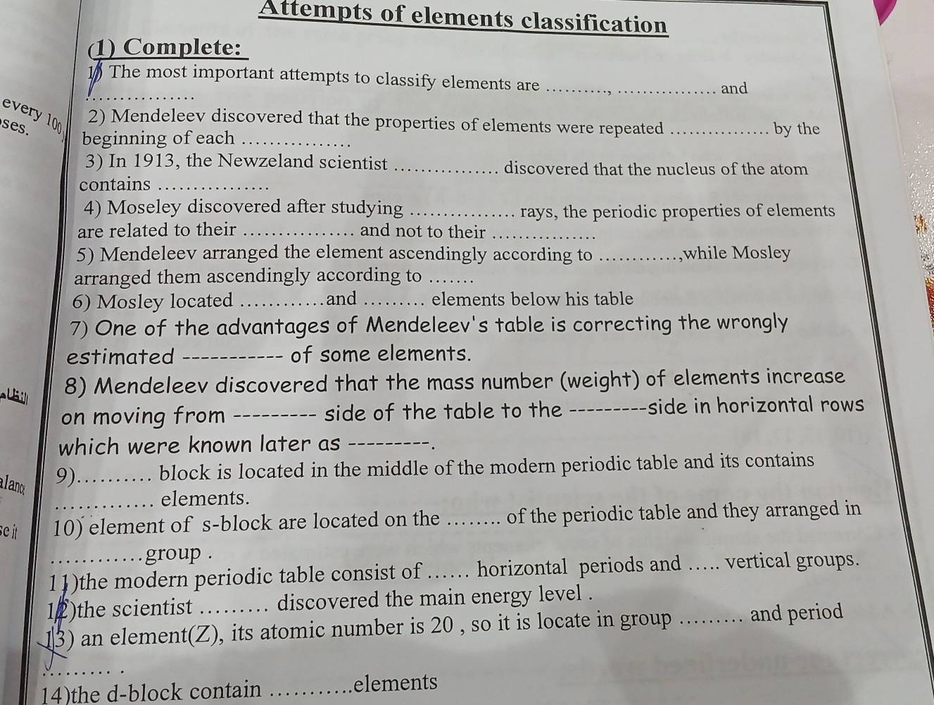 Attempts of elements classification 
(1) Complete: 
_ 
1 The most important attempts to classify elements are_ 
and 
every 10 2) Mendeleev discovered that the properties of elements were repeated 
es. _by the 
beginning of each_ 
3) In 1913, the Newzeland scientist _discovered that the nucleus of the atom 
contains_ 
4) Moseley discovered after studying _rays, the periodic properties of elements 
are related to their _and not to their_ 
5) Mendeleev arranged the element ascendingly according to_ while Mosley 

arranged them ascendingly according to_ 
6) Mosley located _and _elements below his table 
7) One of the advantages of Mendeleev's table is correcting the wrongly 
estimated _of some elements. 
8) Mendeleev discovered that the mass number (weight) of elements increase 
on moving from_ side of the table to the_ ------side in horizontal rows 
which were known later as_ 
alano 
9)_ block is located in the middle of the modern periodic table and its contains 
_elements. 
se it 10) element of s-block are located on the …… of the periodic table and they arranged in 
group . 
11)the modern periodic table consist of …… horizontal periods and …. vertical groups. 
12)the scientist discovered the main energy level . 
3) an element(Z), its atomic number is 20 , so it is locate in group ...... . and period 
_ 
14)the d-block contain _elements