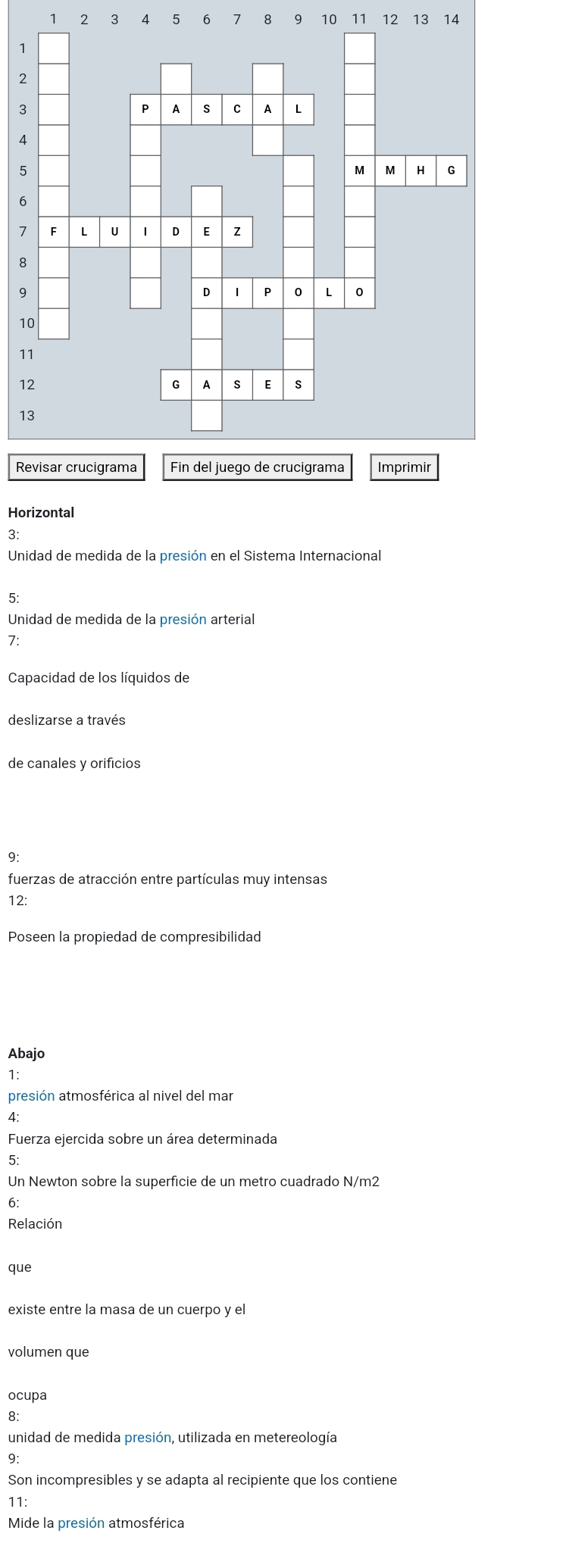 1 2 3 14 5 6 7 8 9 10 11 12 13 14
1
2
3
4
5
6
1
8
9
1
1
1
1
R 
Horizontal 
3: 
Unidad de medida de la presión en el Sistema Internacional 
5: 
Unidad de medida de la presión arterial 
7: 
Capacidad de los líquidos de 
deslizarse a través 
de canales y orificios 
9: 
fuerzas de atracción entre partículas muy intensas 
12: 
Poseen la propiedad de compresibilidad 
Abajo 
1: 
presión atmosférica al nivel del mar 
^ 
Fuerza ejercida sobre un área determinada 
5: 
Un Newton sobre la superficie de un metro cuadrado N/m2
6: 
Relación 
que 
existe entre la masa de un cuerpo y el 
volumen que 
ocupa 
8: 
unidad de medida presión, utilizada en metereología 
9: 
Son incompresibles y se adapta al recipiente que los contiene 
11: 
Mide la presión atmosférica