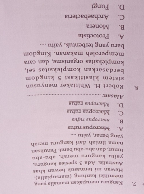 Kanguru merupakan mamalia yang
memiliki kantung (marsupialia).
Hewan ini termasuk hewan khas
Australia. Ada 3 spesies kanguru,
yaitu kanguru merah, abu-abu
timur, dan abu-abu barat. Penulisan
nama ilmiah dari kanguru merah
yang benar, yaitu ....
A. Macropus rufus
B. macropus rufus
C. Macropus rufus
D. Macropus rufus
Alasan:_
8. Robert H. Whittaker menyusun
sistem klasifikasi 5 kingdom
berdasarkan kompleksitas sel,
kompleksitas organisme, dan cara
memperoleh makanan. Kingdom
baru yang terbentuk, yaitu ....
A. Protoctista
B. Monera
C. Archaebacteria
D. Fungi