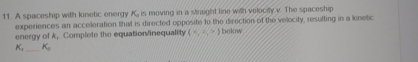 A spaceship with kinetic energy K_0 is moving in a straight line with velocity v. The spaceship 
experiences an acceleration that is directed opposite to the direction of the velocity, resulting in a kinetic 
energy of k_1 Complete the equation/inequality (5,7,5endpmatrix below
K_1 _  K_0