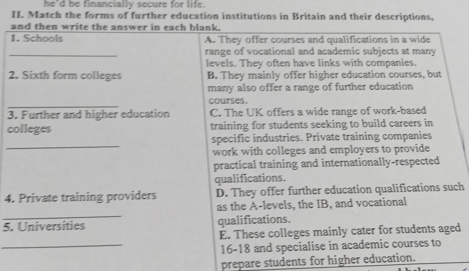 he'd be financially secure for life.
II Match the forms of further education institutions in Britain and their descriptions,
and then write the answer in each blank.
1. Schools A. They offer courses and qualifications in a wide
_range of vocational and academic subjects at many
levels. They often have links with companies.
2. Sixth form colleges B. They mainly offer higher education courses, but
many also offer a range of further education
_
courses.
3. Further and higher education C. The UK offers a wide range of work-based
colleges training for students seeking to build careers in
_
specific industries. Private training companies
work with colleges and employers to provide
practical training and internationally-respected
qualifications.
4. Private training providers D. They offer further education qualifications such
_
as the A-levels, the IB, and vocational
5. Universities qualifications.
E. These colleges mainly cater for students aged
_16-18 and specialise in academic courses to
prepare students for higher education.