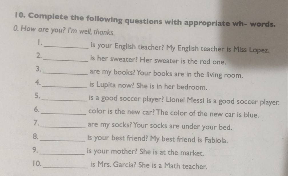 Complete the following questions with appropriate wh- words. 
0. How are you? I'm well, thanks. 
1. 
_is your English teacher? My English teacher is Miss Lopez. 
2. 
_is her sweater? Her sweater is the red one. 
3._ 
are my books? Your books are in the living room. 
4. 
_is Lupita now? She is in her bedroom. 
5. 
_is a good soccer player? Lionel Messi is a good soccer player. 
6._ color is the new car? The color of the new car is blue. 
7. 
_are my socks? Your socks are under your bed. 
8._ is your best friend? My best friend is Fabiola. 
9._ is your mother? She is at the market. 
10._ is Mrs. Garcia? She is a Math teacher.