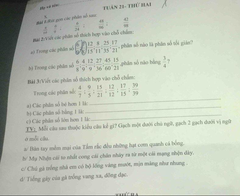 Họ và tên: 
_ 
Tuàn 21- thứ hai 

Bài 1:Rút gọn các phân số sau:
 6/10   6/9 ;  6/24 ;  48/96 ;  42/98 
Bài 2:Viết các phân số thích hợp vào chỗ chấm: 
a) Trong các phân số ( 6/9 ;  7/8 ) 12/15 ;  8/11 ;  25/35 ;  17/21  , phân số nào là phân số tối giản? 
b) Trong các phân số  6/8 ;  4/9 ;  12/9 ;  27/36 ;  45/60 ;  15/21  ,phân số nào bằng  3/4  ? 
Bài 3:Viết các phân số thích hợp vào chỗ chấm: 
_ 
Trong các phân số:  4/7 ;  9/5 ;  15/21 ;  12/12 ;  17/15 ;  39/39 
_ 
a) Các phân số bé hơn 1 là: 
b) Các phân số bằng 1 là: 
c) Các phân số lớn hơn 1 là: 
_ 
TV: Mỗi câu sau thuộc kiểu câu kể gì? Gạch một dưới chủ ngữ, gạch 2 gạch dưới vị ngữ 
ở mỗi câu. 
a/ Bàn tay mềm mại của Tấm rắc đều những hạt cơm quanh cá bống. 
b/ Mụ Nhện cái to nhất cong cái chân nhảy ra từ một cái mạng nhện dày. 
c/ Chú gà trống nhà em có bộ lông vàng mướt, mịn màng như nhung . 
d/ Tiếng gáy của gà trống vang xa, dõng đạc.