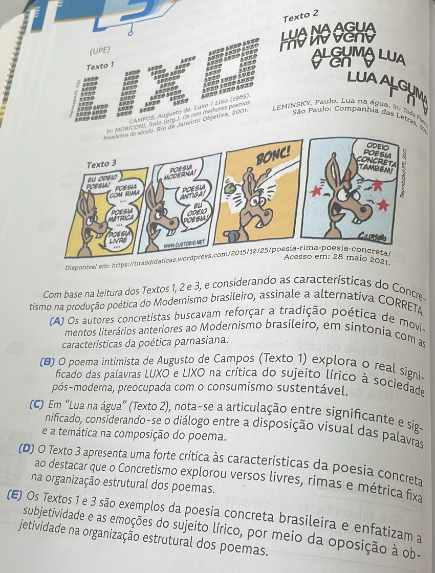 Texto 2
LUANAAGUA
(UPE)
Lueo lueo aueo
mvwvvenv
Texto 1
4539 AVKs ALEHMA LUA
19K9
50%0
40x0 5589
5080 5980 auño auño
5980 50ns 358089 Lase 198o luão lves 3980
4570 1989 1889 Lvão lvko auko
LUAALGUM
n 
CAMPOS, Augusto de. Luxo / Lixo (1965). Łuß9 Lueø Luß9
5089
 
a  e  l r e 5989 45K9 198g
4989
RICONI, Ítalo (org.). Os cem melhores poemas
São Paulo: Companhia das Letras, 2
o de Janeiro: Objetiva, 2001.  LEMINSKY, Paulo. Lua na água. In: Todo Po
Disponível em: https://tirasdidatica
Acesso em: 28 maio 2021.
Com base na leitura dos Textos 1, 2 e 3, e considerando as características do Concre-
tismo na produção poética do Modernismo brasileiro, assinale a alternativa CORRETA
(A) Os autores concretistas buscavam reforçar a tradição poética de movi-
mentos literários anteriores ao Modernismo brasileiro, em sintonia com as
características da poética parnasiana.
(B) O poema intimista de Augusto de Campos (Texto 1) explora o real signi-
ficado das palavras LUXO e LIXO na crítica do sujeito lírico à sociedade
pós-moderna, preocupada com o consumismo sustentável.
(C) Em “Lua na água” (Texto 2), nota-se a articulação entre significante e sig-
nificado, considerando-se o diálogo entre a disposição visual das palavras
e a temática na composição do poema.
(D) O Texto 3 apresenta uma forte crítica às características da poesia concreta
ao destacar que o Concretismo explorou versos livres, rimas e métrica fixa
na organização estrutural dos poemas.
(E) Os Textos 1 e 3 são exemplos da poesia concreta brasileira e enfatizam a
subjetividade e as emoções do sujeito lírico, por meio da oposição à ob-
jetividade na organização estrutural dos poemas.