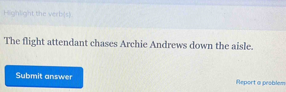 Highlight the verb(s). 
The flight attendant chases Archie Andrews down the aisle. 
Submit answer Report a problem