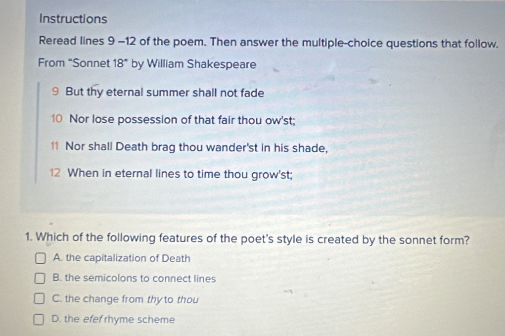 Instructions
Reread lines 9 -12 of the poem. Then answer the multiple-choice questions that follow.
From “Sonnet 18'' by William Shakespeare
9 But thy eternal summer shall not fade
10 Nor lose possession of that fair thou ow'st;
11 Nor shall Death brag thou wander'st in his shade,
12 When in eternal lines to time thou grow'st;
1. Which of the following features of the poet's style is created by the sonnet form?
A. the capitalization of Death
B. the semicolons to connect lines
C. the change from thy to thou
D. the efef rhyme scheme