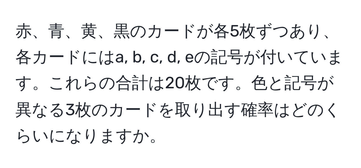 赤、青、黄、黒のカードが各5枚ずつあり、各カードにはa, b, c, d, eの記号が付いています。これらの合計は20枚です。色と記号が異なる3枚のカードを取り出す確率はどのくらいになりますか。