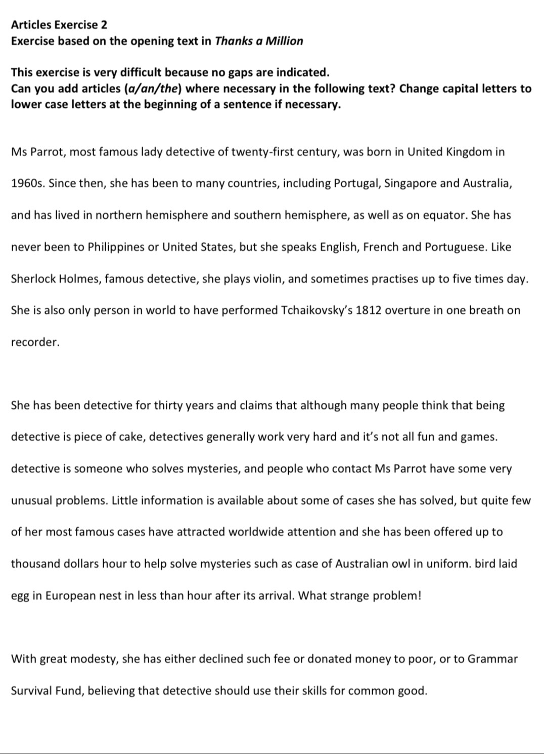 Articles Exercise 2 
Exercise based on the opening text in Thanks a Million 
This exercise is very difficult because no gaps are indicated. 
Can you add articles (α/an/the) where necessary in the following text? Change capital letters to 
lower case letters at the beginning of a sentence if necessary. 
Ms Parrot, most famous lady detective of twenty-first century, was born in United Kingdom in 
1960s. Since then, she has been to many countries, including Portugal, Singapore and Australia, 
and has lived in northern hemisphere and southern hemisphere, as well as on equator. She has 
never been to Philippines or United States, but she speaks English, French and Portuguese. Like 
Sherlock Holmes, famous detective, she plays violin, and sometimes practises up to five times day. 
She is also only person in world to have performed Tchaikovsky’s 1812 overture in one breath on 
recorder. 
She has been detective for thirty years and claims that although many people think that being 
detective is piece of cake, detectives generally work very hard and it’s not all fun and games. 
detective is someone who solves mysteries, and people who contact Ms Parrot have some very 
unusual problems. Little information is available about some of cases she has solved, but quite few 
of her most famous cases have attracted worldwide attention and she has been offered up to 
thousand dollars hour to help solve mysteries such as case of Australian owl in uniform. bird laid 
egg in European nest in less than hour after its arrival. What strange problem! 
With great modesty, she has either declined such fee or donated money to poor, or to Grammar 
Survival Fund, believing that detective should use their skills for common good.