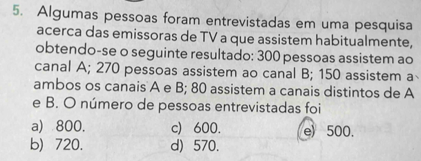 Algumas pessoas foram entrevistadas em uma pesquisa
acerca das emissoras de TV a que assistem habitualmente,
obtendo-se o seguinte resultado: 300 pessoas assistem ao
canal A; 270 pessoas assistem ao canal B; 150 assistem a
ambos os canais A e B; 80 assistem a canais distintos de A
e B. O número de pessoas entrevistadas foi
a) 800. c) 600. e) 500.
b) 720. d) 570.