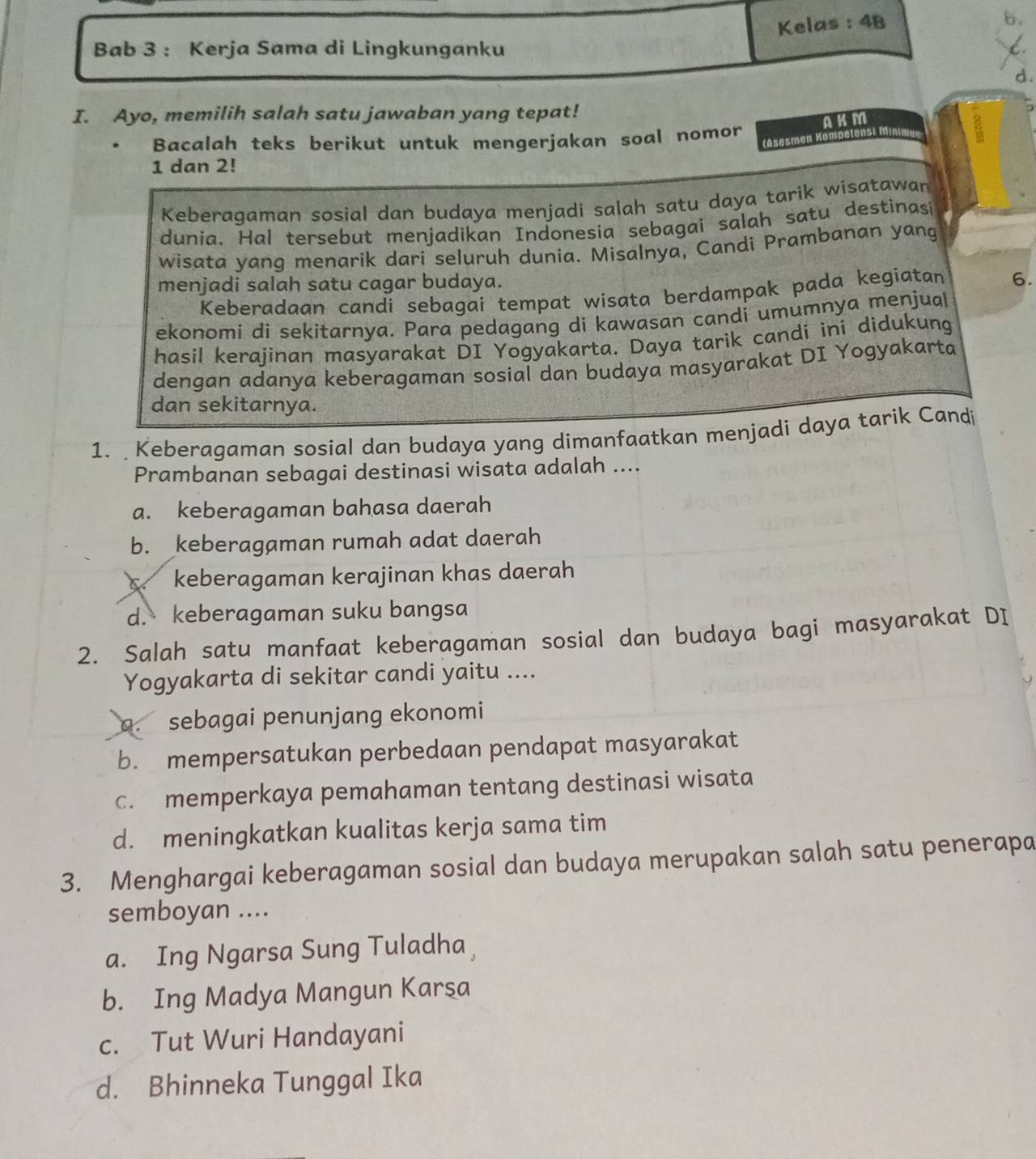 Kelas : 4B
b.
Bab 3 : Kerja Sama di Lingkunganku
C.
d.
I. Ayo, memilih salah satu jawaban yang tepat!
AKM
Bacalah teks berikut untuk mengerjakan soal nomor
(Asesmen Kompetensi M
1 dan 2!
Keberagaman sosial dan budaya menjadi salah satu daya tarik wisatawan
dunia. Hal tersebut menjadikan Indonesia sebagai salah satu destinasi
wisata yanq menarik dari seluruh dunia. Misalnya, Candi Prambanan yang
menjadi salah satu cagar budaya.
Keberadaan candi sebagai tempat wisata berdampak pada kegiatan 6.
ekonomi di sekitarnya. Para pedagang di kawasan candi umumnya menjual
hasil kerajinan masyarakat DI Yogyakarta. Daya tarik candi ini didukung
dengan adanya keberagaman sosial dan budaya masyarakat DI Yogyakarta
dan sekitarnya.
1.  Keberagaman sosial dan budaya yang dimanfaatkan menjadi daya tarik Candi
Prambanan sebagai destinasi wisata adalah ....
a. keberagaman bahasa daerah
b. keberagaman rumah adat daerah
c. keberagaman kerajinan khas daerah
d. keberagaman suku bangsa
2. Salah satu manfaat keberagaman sosial dan budaya bagi masyarakat DI
Yogyakarta di sekitar candi yaitu ....
9. sebagai penunjang ekonomi
b. mempersatukan perbedaan pendapat masyarakat
c. memperkaya pemahaman tentang destinasi wisata
d. meningkatkan kualitas kerja sama tim
3. Menghargai keberagaman sosial dan budaya merupakan salah satu penerapa
semboyan ....
a. Ing Ngarsa Sung Tuladha
b. Ing Madya Mangun Karşa
c. Tut Wuri Handayani
d. Bhinneka Tunggal Ika