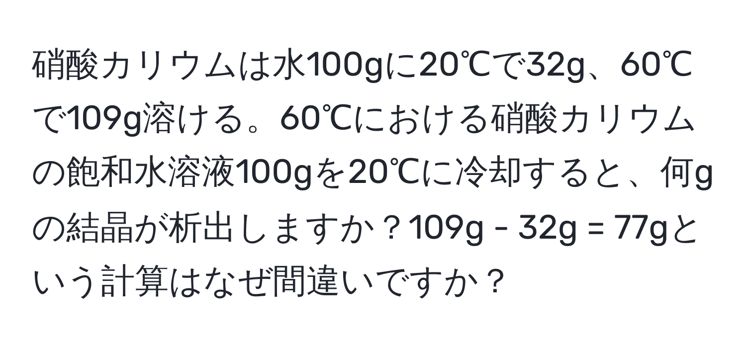 硝酸カリウムは水100gに20℃で32g、60℃で109g溶ける。60℃における硝酸カリウムの飽和水溶液100gを20℃に冷却すると、何gの結晶が析出しますか？109g - 32g = 77gという計算はなぜ間違いですか？