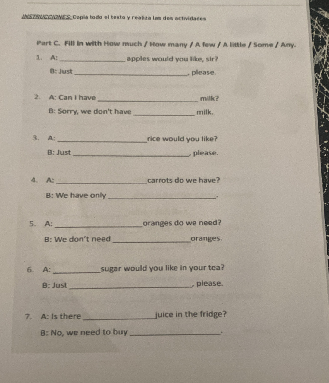 INSTRUCCIONES Copia todo el texto y realiza las dos actividades 
Part C. Fill in with How much / How many / A few / A little / Some / Any. 
1. A: _apples would you like, sir? 
B: Just _, please. 
2. A: Can I have_ milk? 
B: Sorry, we don't have _milk. 
3. A: _rice would you like? 
B: Just _ please. 
_ 
4. A: carrots do we have? 
B: We have only _. 
5. A: _oranges do we need? 
B: We don't need _oranges. 
6. A: _sugar would you like in your tea? 
B: Just _, please. 
7. A: Is there _juice in the fridge? 
B: No, we need to buy _.