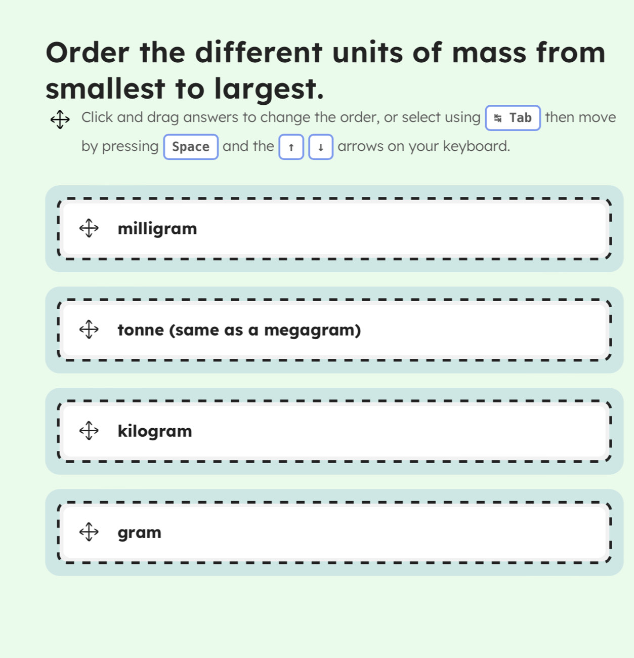 Order the different units of mass from
smallest to largest.
Click and drag answers to change the order, or select using Tab then move
by pressing Space and the ↑ ↓ arrows on your keyboard.
milligram
tonne (same as a megagram)
kilogram
gram