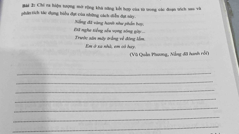 Chi ra hiện tượng mở rộng khả năng kết hợp của từ trong các đoạn trích sau và 
phân tích tác dụng biểu đạt của những cách diễn đạt này. 
Nắng đã vàng hanh như phần bay, 
Đã nghe tiếng sếu vọng sông gày... 
Trước sân mây trắng về đông lắm. 
Em ở xa nhà, em có hay. 
(Vũ Quần Phương, Nắng đã hanh rồi) 
_ 
_ 
_ 
_ 
_ 
_ 
_