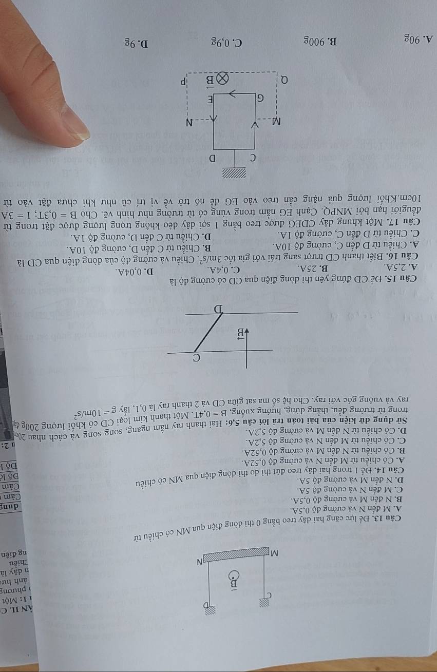 ÀN II. C
11: Một
) phương
ảnh hư
n dây là
N Chiều
M ng điện
Câu 13. Để lực căng hai dây treo bằng 0 thì dòng điện qua MN có chiều từ
A. M đến N và cường độ 0,5A.
B. N đến M và cường độ 0,5A. dung
C. M đến N và cường độ 5A. Cảm
D. N đến M và cường độ 5A.
Câu 14. Để 1 trong hai dây treo đứt thì do thì dòng điện qua MN có chiều Cảm
Độ là
A. Có chiều từ M đến N và cường độ 0,52A.  Độ l
B. Có chiều từ N đến M và cường độ 0,52A.
C. Có chiều từ M đến N và cường độ 5,2A. u 2:
D. Có chiều từ N đến M và cường độ 5,2A.
Sử dụng dữ kiện của bài toán trã lời câu 5,6: Hai thanh ray nằm ngang, song song và cách nhau 200
trong từ trường đều, thẳng đứng, hướng xuống, B=0,4T Một thanh kim loại CD có khối lượng 200g đ
ray và vuông góc với ray. Cho hệ số ma sat giữa CD và 2 thanh ray I 0,1,1hat a V g=10m/s^2
C
vector D

D
Câu 15. Để CD đứng yên thì dòng điện qua CD có cường độ là
A. 2,5A. B. 25A. C. 0,4A. D. 0,04A.
Câu 16. Biết thanh CD trượt sang trái với gia tốc 3m/s^2. Chiều và cường độ của dòng điện qua CD là
A. Chiều từ D đến C, cường độ 10A. B. Chiều từ C đến D, cường độ 10A.
C. Chiều từ D đến C, cường độ 1A. D. Chiều từ C đến D, cường độ 1A.
Câu 17. Một khung dây CDEG được treo bằng 1 sợi dây dẻo không trọng lượng được đặt trong từ
đềugiới hạn bởi MNPQ. Cạnh EG nằm trong vùng có từ trường như hình vẽ. Cho B=0,3T;I=3A
10cm.Khối lượng quả nặng cần treo vào EG để nó trở về vị trí cũ như khi chưa đặt vào từ
A. 90g B. 900g C. 0,9g D. 9g