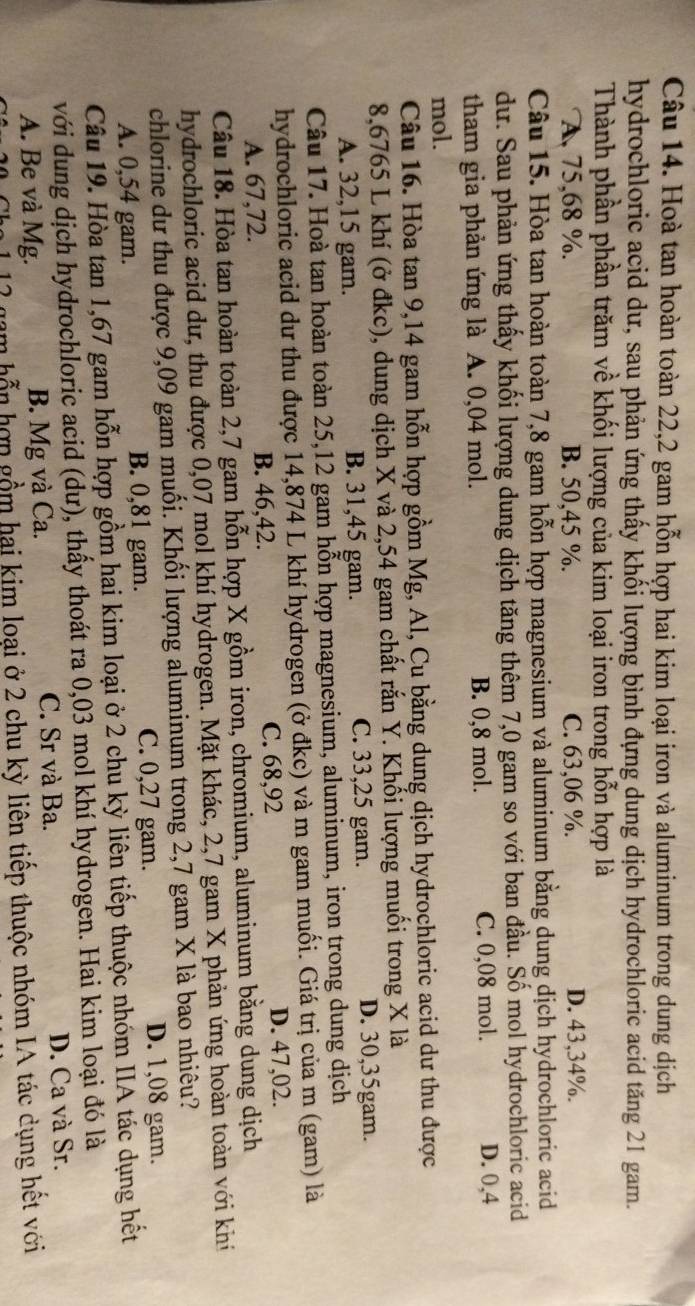 Hoà tan hoàn toàn 22,2 gam hỗn hợp hai kim loại iron và aluminum trong dung dịch
hydrochloric acid dư, sau phản ứng thấy khối lượng bình đựng dung dịch hydrochloric acid tăng 21 gam.
Thành phần phần trăm về khối lượng của kim loại iron trong hỗn hợp là
A 75,68 %. B. 50,45 %. C. 63,06 %. D. 43,34%.
Câu 15. Hòa tan hoàn toàn 7,8 gam hỗn hợp magnesium và aluminum bằng dung dịch hydrochloric acid
dư. Sau phản ứng thấy khối lượng dung dịch tăng thêm 7,0 gam so với ban đầu. Số mol hydrochloric acid
tham gia phản ứng là A. 0,04 mol. B. 0,8 mol. C. 0,08 mol. D. 0,4
mol.
Câu 16. Hòa tan 9,14 gam hỗn hợp gồm Mg, Al, Cu bằng dung dịch hydrochloric acid dư thu được
8,6765 L khí (ở đkc), dung dịch X và 2,54 gam chất rắn Y. Khối lượng muối trong X là
A. 32,15 gam. B. 31,45 gam. C. 33,25 gam.
D. 30,35gam.
Câu 17. Hoà tan hoàn toàn 25,12 gam hỗn hợp magnesium, aluminum, iron trong dung dịch
hydrochloric acid dư thu được 14,874 L khí hydrogen (ở đkc) và m gam muối. Giá trị của m (gam) là
A. 67,72. B. 46,42. C. 68,92 D. 47,02.
Câu 18. Hòa tan hoàn toàn 2,7 gam hỗn hợp X gồm iron, chromium, aluminum bằng dung dịch
hydrochloric acid dư, thu được 0,07 mol khí hydrogen. Mặt khác, 2,7 gam X phản ứng hoàn toàn với khí
chlorine dư thu được 9,09 gam muối. Khối lượng aluminum trong 2,7 gam X là bao nhiêu?
A. 0,54 gam. B. 0,81 gam. C. 0,27 gam. D. 1,08 gam.
Câu 19. Hòa tan 1,67 gam hỗn hợp gồm hai kim loại ở 2 chu kỳ liên tiếp thuộc nhóm IIA tác dụng hết
với dung dịch hydrochloric acid (dư), thấy thoát ra 0,03 mol khí hydrogen. Hai kim loại đó là
A. Be và Mg. B. Mg và Ca. C. Sr và Ba. D. Ca và Sr.
12 gam hỗn hợp gồm hai kim loại ở 2 chu kỳ liên tiếp thuộc nhóm IA tác dụng hết với