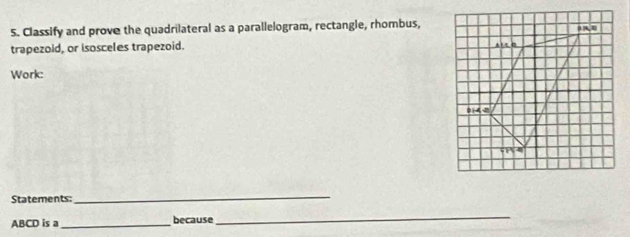 Classify and prove the quadrilateral as a parallelogram, rectangle, rhombus, 
trapezoid, or isosceles trapezoid. 
Work: 
Statements: 
_
ABCD is a_ because 
_