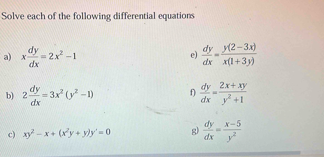 Solve each of the following differential equations 
a) x dy/dx =2x^2-1  dy/dx = (y(2-3x))/x(1+3y) 
e) 
b) 2 dy/dx =3x^2(y^2-1)  dy/dx = (2x+xy)/y^2+1 
f) 
c) xy^2-x+(x^2y+y)y'=0 g)  dy/dx = (x-5)/y^2 