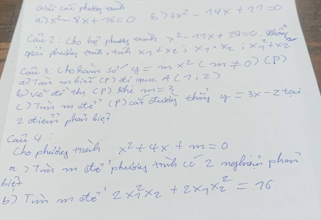 Glo cai phabg tinh 
a) x^2-8x+76=0 8) 3x^2-14x+77=0
Can 2: Cho he phanng tre x^2-11x+24=0 an? 
guai pluig touòs tuo x_7+X_2; x_1· x_2; x^(2^2+x_2^2
Can 3: Choham 50^7) y=mx^2(m!= 0)(p)
aTm mbice (p) ti qua A(7;2)
bve ttothi CP) shi _ 2m =3 
() Tun mote ' (p) cat dubly thin y=3x-2tan
2 otiem phon bief 
Can 4: 
cho phaing trine x^2+4x+m=0
a) Ton mite phuloig truh cc 2 metran phon? 
biet 
6) Twn mote? 2x^2_1x_2+2x_7x^2_2=76