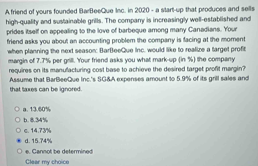 A friend of yours founded BarBeeQue Inc. in 2020 - a start-up that produces and sells
high-quality and sustainable grills. The company is increasingly well-established and
prides itself on appealing to the love of barbeque among many Canadians. Your
friend asks you about an accounting problem the company is facing at the moment
when planning the next season: BarBeeQue Inc. would like to realize a target profit
margin of 7.7% per grill. Your friend asks you what mark-up (in %) the company
requires on its manufacturing cost base to achieve the desired target profit margin?
Assume that BarBeeQue Inc.'s SG&A expenses amount to 5.9% of its grill sales and
that taxes can be ignored.
a. 13.60%
b. 8.34%
c. 14.73%
d. 15.74%
e. Cannot be determined
Clear my choice