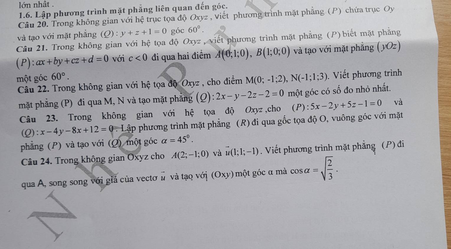 lớn nhất . 
1.6. Lập phương trình mặt phẳng liên quan đến góc. 
Câu 20. Trong không gian với hệ trục tọa độ Oxyz , viết phương trình mặt phẳng (P) chứa trục Oy 
và tạo với mặt phắng (Q) : y+z+1=0 góc 60^0. 
Câu 21. Trong không gian với hệ tọa độ Oxyz , viết phương trình mặt phẳng (P) biết mặt phẳng 
(P): ax+by+cz+d=0 với c<0</tex> đi qua hai điểm A(0;1;0), B(1;0;0) và tạo với mặt phẳng (yOz) 
một góc 60°. 
Câu 22. Trong không gian với hệ tọa độ Oxyz , cho điểm M(0;-1;2), N(-1;1;3). Viết phương trình 
mặt phẳng (P) đi qua M, N và tạo mặt phẳng (2 ):2x-y-2z-2=0 một góc có số đo nhỏ nhất. 
Câu 23. Trong không gian với hệ tọa độ Oxyz ,cho (P): 5x-2y+5z-1=0 và 
C ) ):x-4y-8x+12=0 Lập phương trình mặt phẳng (R) đi qua gốc tọa độ O, vuông góc với mặt 
phẳng (P) và tạo với (Q) một góc alpha =45°. 
Câu 24. Trong không gian Oxyz cho A(2;-1;0) và vector u(1;1;-1). Viết phương trình mặt phẳng (P) đi 
qua A, song song với giả của vectơ ủ và tạo với (Oxy) một góc α mà cos alpha =sqrt(frac 2)3.